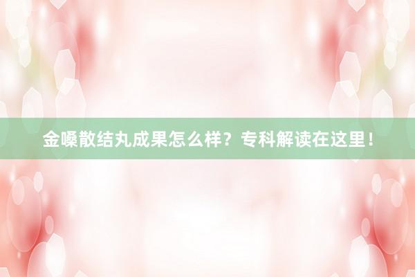 金嗓散结丸成果怎么样？专科解读在这里！