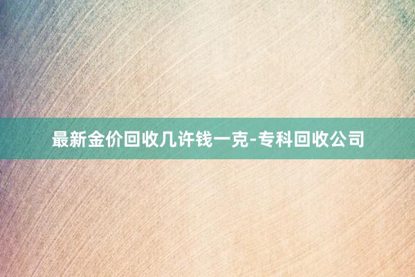 最新金价回收几许钱一克-专科回收公司