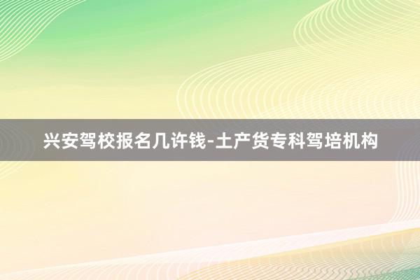 兴安驾校报名几许钱-土产货专科驾培机构