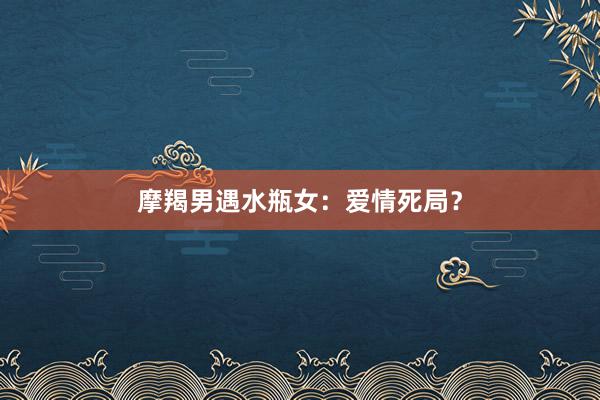 摩羯男遇水瓶女：爱情死局？
