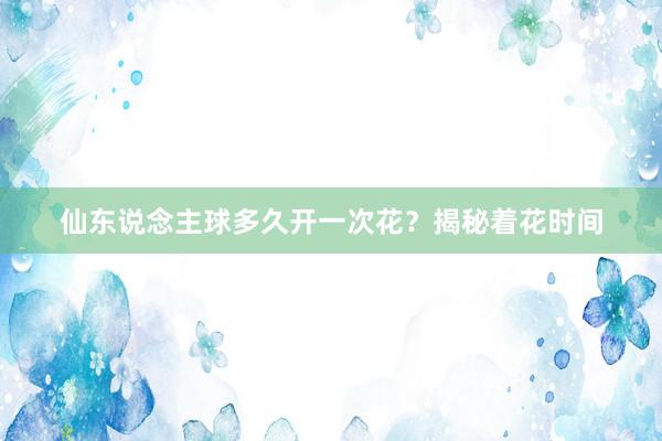 仙东说念主球多久开一次花？揭秘着花时间