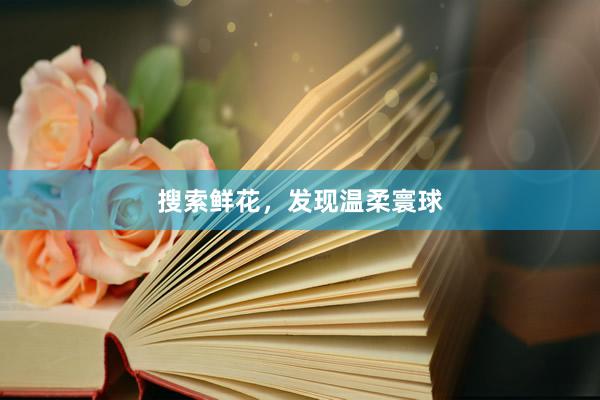 搜索鲜花，发现温柔寰球